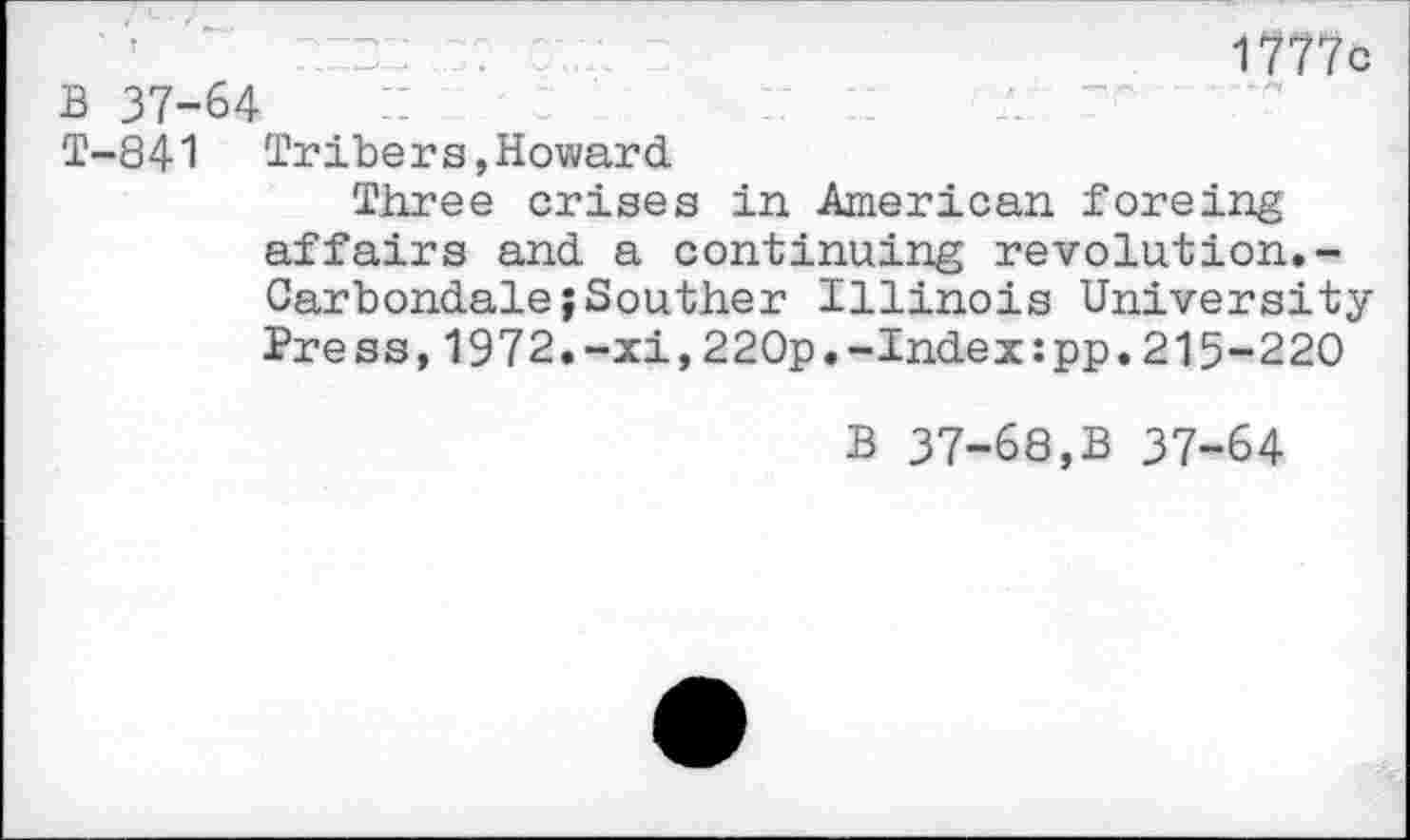 ﻿1777c B 37-64
T-841 Tribers,Howard
Three crises in American foreing affairs and a continuing revolution.-Carbondale;Souther Illinois University Press,1972.-xi,220p.-Index:pp.215-220
B 37-68,B 37-64